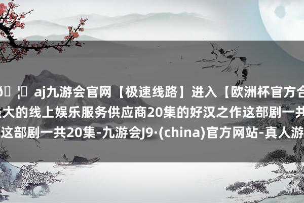 🦄aj九游会官网【极速线路】进入【欧洲杯官方合作网站】华人市场最大的线上娱乐服务供应商20集的好汉之作这部剧一共20集-九游会J9·(china)官方网站-真人游戏第一品牌