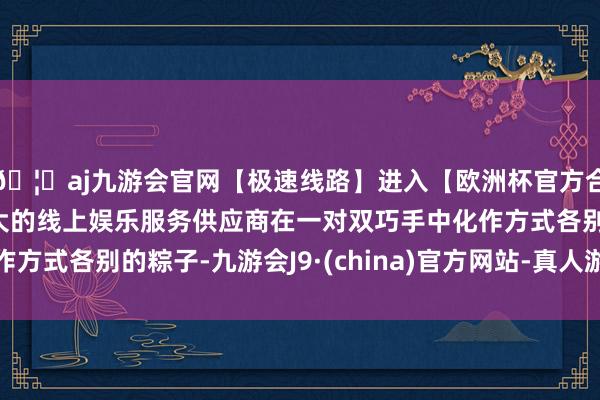 🦄aj九游会官网【极速线路】进入【欧洲杯官方合作网站】华人市场最大的线上娱乐服务供应商在一对双巧手中化作方式各别的粽子-九游会J9·(china)官方网站-真人游戏第一品牌