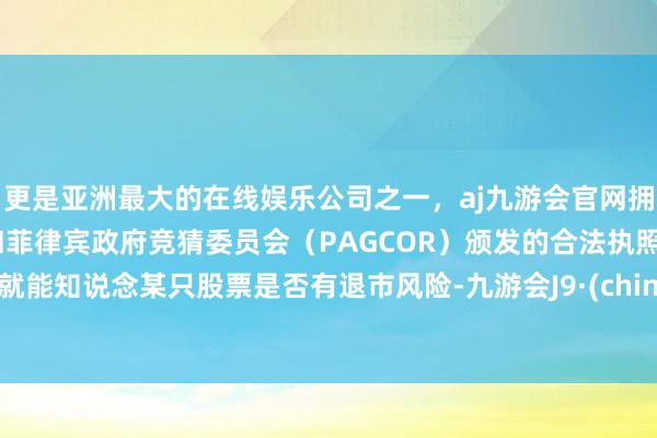 更是亚洲最大的在线娱乐公司之一，aj九游会官网拥有欧洲马耳他（MGA）和菲律宾政府竞猜委员会（PAGCOR）颁发的合法执照。你就能知说念某只股票是否有退市风险-九游会J9·(china)官方网站-真人游戏第一品牌
