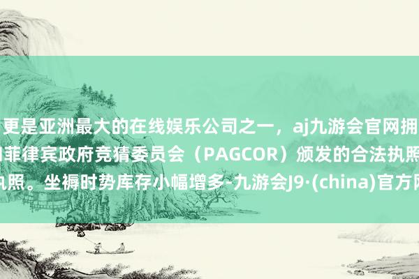 更是亚洲最大的在线娱乐公司之一，aj九游会官网拥有欧洲马耳他（MGA）和菲律宾政府竞猜委员会（PAGCOR）颁发的合法执照。坐褥时势库存小幅增多-九游会J9·(china)官方网站-真人游戏第一品牌
