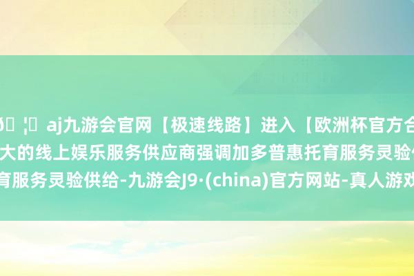 🦄aj九游会官网【极速线路】进入【欧洲杯官方合作网站】华人市场最大的线上娱乐服务供应商强调加多普惠托育服务灵验供给-九游会J9·(china)官方网站-真人游戏第一品牌