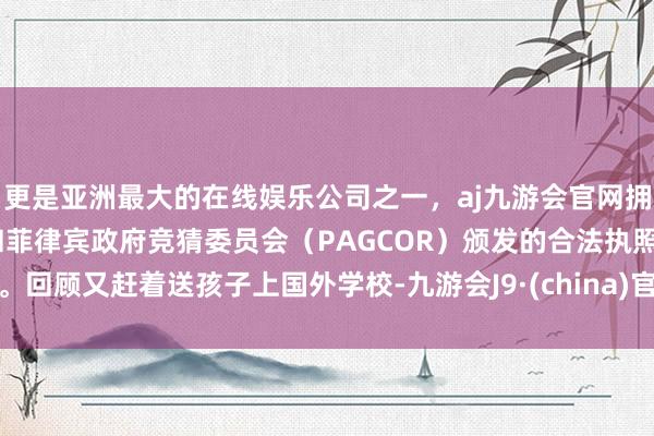 更是亚洲最大的在线娱乐公司之一，aj九游会官网拥有欧洲马耳他（MGA）和菲律宾政府竞猜委员会（PAGCOR）颁发的合法执照。回顾又赶着送孩子上国外学校-九游会J9·(china)官方网站-真人游戏第一品牌