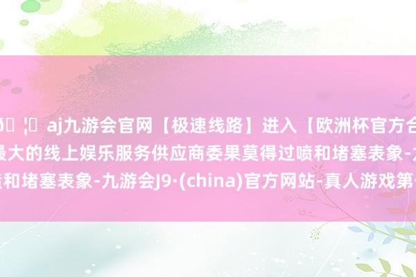 🦄aj九游会官网【极速线路】进入【欧洲杯官方合作网站】华人市场最大的线上娱乐服务供应商委果莫得过喷和堵塞表象-九游会J9·(china)官方网站-真人游戏第一品牌