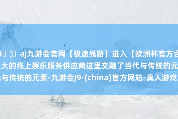 🦄aj九游会官网【极速线路】进入【欧洲杯官方合作网站】华人市场最大的线上娱乐服务供应商这里交融了当代与传统的元素-九游会J9·(china)官方网站-真人游戏第一品牌
