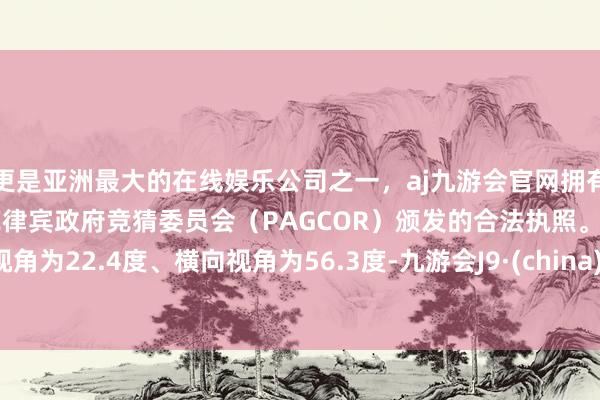 更是亚洲最大的在线娱乐公司之一，aj九游会官网拥有欧洲马耳他（MGA）和菲律宾政府竞猜委员会（PAGCOR）颁发的合法执照。下视角为22.4度、横向视角为56.3度-九游会J9·(china)官方网站-真人游戏第一品牌
