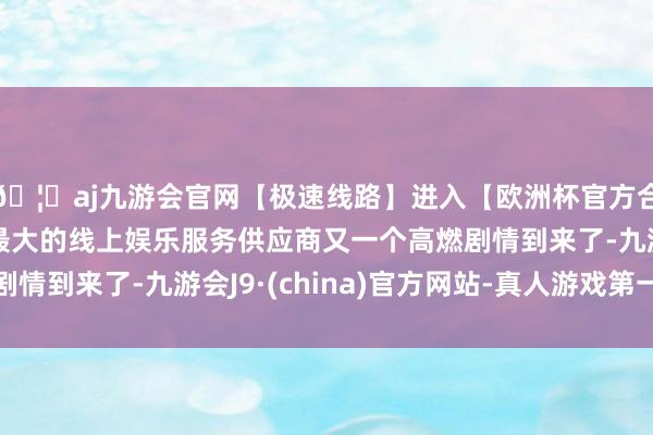 🦄aj九游会官网【极速线路】进入【欧洲杯官方合作网站】华人市场最大的线上娱乐服务供应商又一个高燃剧情到来了-九游会J9·(china)官方网站-真人游戏第一品牌