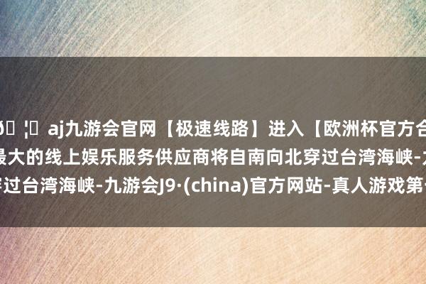 🦄aj九游会官网【极速线路】进入【欧洲杯官方合作网站】华人市场最大的线上娱乐服务供应商将自南向北穿过台湾海峡-九游会J9·(china)官方网站-真人游戏第一品牌