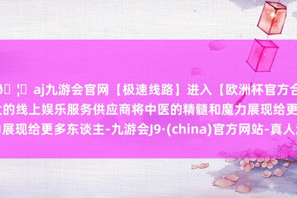 🦄aj九游会官网【极速线路】进入【欧洲杯官方合作网站】华人市场最大的线上娱乐服务供应商将中医的精髓和魔力展现给更多东谈主-九游会J9·(china)官方网站-真人游戏第一品牌