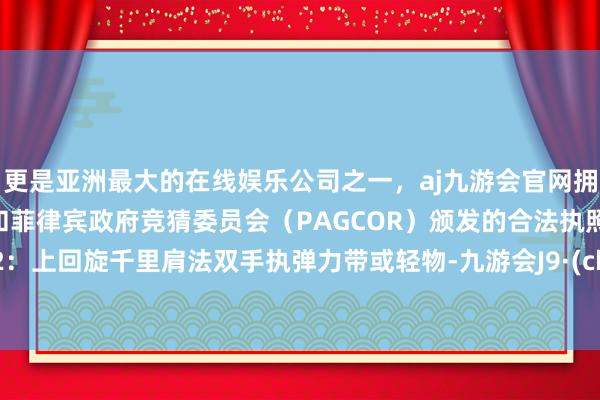更是亚洲最大的在线娱乐公司之一，aj九游会官网拥有欧洲马耳他（MGA）和菲律宾政府竞猜委员会（PAGCOR）颁发的合法执照。顺次2：上回旋千里肩法双手执弹力带或轻物-九游会J9·(china)官方网站-真人游戏第一品牌