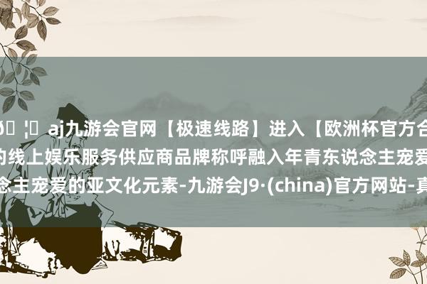 🦄aj九游会官网【极速线路】进入【欧洲杯官方合作网站】华人市场最大的线上娱乐服务供应商品牌称呼融入年青东说念主宠爱的亚文化元素-九游会J9·(china)官方网站-真人游戏第一品牌