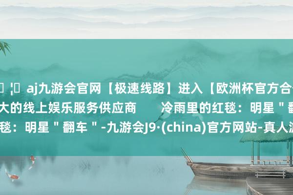 🦄aj九游会官网【极速线路】进入【欧洲杯官方合作网站】华人市场最大的线上娱乐服务供应商       冷雨里的红毯：明星＂翻车＂-九游会J9·(china)官方网站-真人游戏第一品牌