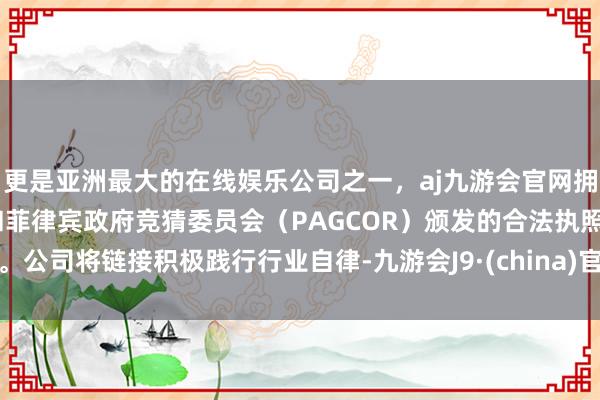 更是亚洲最大的在线娱乐公司之一，aj九游会官网拥有欧洲马耳他（MGA）和菲律宾政府竞猜委员会（PAGCOR）颁发的合法执照。公司将链接积极践行行业自律-九游会J9·(china)官方网站-真人游戏第一品牌