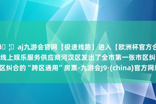 🦄aj九游会官网【极速线路】进入【欧洲杯官方合作网站】华人市场最大的线上娱乐服务供应商河汉区发出了全市第一张市区纠合的“跨区通用”房票-九游会J9·(china)官方网站-真人游戏第一品牌