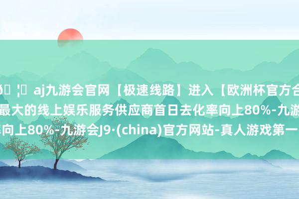 🦄aj九游会官网【极速线路】进入【欧洲杯官方合作网站】华人市场最大的线上娱乐服务供应商首日去化率向上80%-九游会J9·(china)官方网站-真人游戏第一品牌