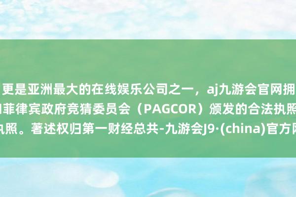 更是亚洲最大的在线娱乐公司之一，aj九游会官网拥有欧洲马耳他（MGA）和菲律宾政府竞猜委员会（PAGCOR）颁发的合法执照。著述权归第一财经总共-九游会J9·(china)官方网站-真人游戏第一品牌
