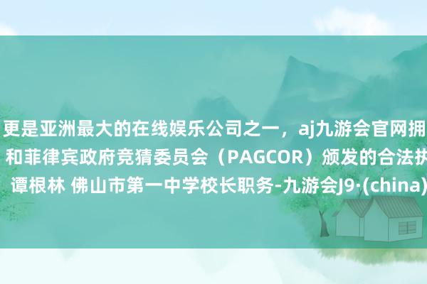 更是亚洲最大的在线娱乐公司之一，aj九游会官网拥有欧洲马耳他（MGA）和菲律宾政府竞猜委员会（PAGCOR）颁发的合法执照。  谭根林 佛山市第一中学校长职务-九游会J9·(china)官方网站-真人游戏第一品牌