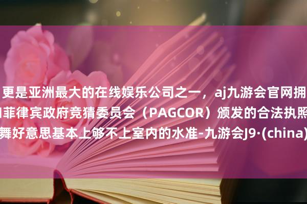 更是亚洲最大的在线娱乐公司之一，aj九游会官网拥有欧洲马耳他（MGA）和菲律宾政府竞猜委员会（PAGCOR）颁发的合法执照。舞好意思基本上够不上室内的水准-九游会J9·(china)官方网站-真人游戏第一品牌