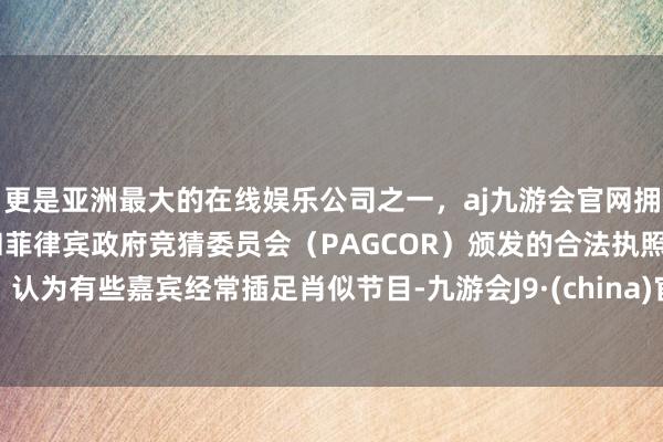 更是亚洲最大的在线娱乐公司之一，aj九游会官网拥有欧洲马耳他（MGA）和菲律宾政府竞猜委员会（PAGCOR）颁发的合法执照。认为有些嘉宾经常插足肖似节目-九游会J9·(china)官方网站-真人游戏第一品牌