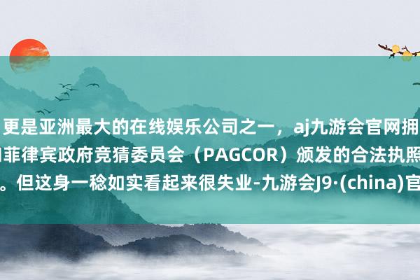 更是亚洲最大的在线娱乐公司之一，aj九游会官网拥有欧洲马耳他（MGA）和菲律宾政府竞猜委员会（PAGCOR）颁发的合法执照。但这身一稔如实看起来很失业-九游会J9·(china)官方网站-真人游戏第一品牌