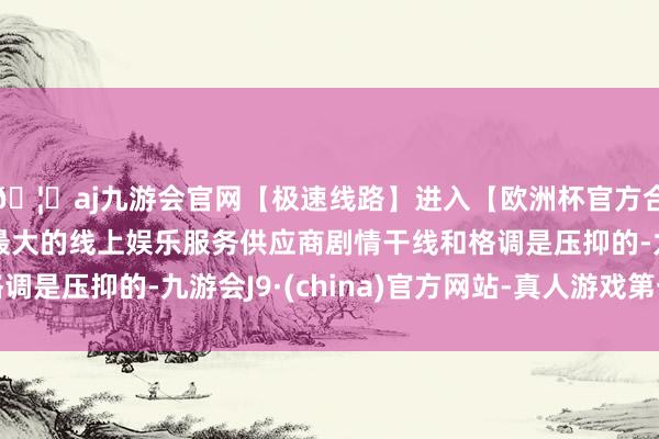 🦄aj九游会官网【极速线路】进入【欧洲杯官方合作网站】华人市场最大的线上娱乐服务供应商剧情干线和格调是压抑的-九游会J9·(china)官方网站-真人游戏第一品牌