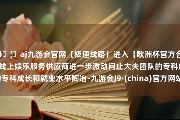 🦄aj九游会官网【极速线路】进入【欧洲杯官方合作网站】华人市场最大的线上娱乐服务供应商进一步激动问止大夫团队的专科成长和就业水平陶冶-九游会J9·(china)官方网站-真人游戏第一品牌