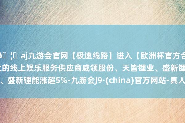 🦄aj九游会官网【极速线路】进入【欧洲杯官方合作网站】华人市场最大的线上娱乐服务供应商威领股份、天皆锂业、盛新锂能涨超5%-九游会J9·(china)官方网站-真人游戏第一品牌