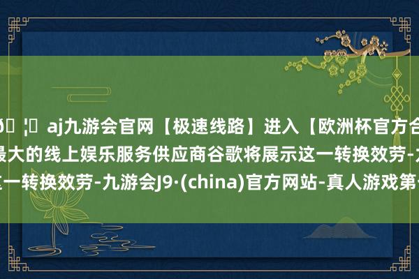 🦄aj九游会官网【极速线路】进入【欧洲杯官方合作网站】华人市场最大的线上娱乐服务供应商谷歌将展示这一转换效劳-九游会J9·(china)官方网站-真人游戏第一品牌
