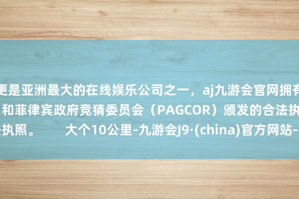 更是亚洲最大的在线娱乐公司之一，aj九游会官网拥有欧洲马耳他（MGA）和菲律宾政府竞猜委员会（PAGCOR）颁发的合法执照。       大个10公里-九游会J9·(china)官方网站-真人游戏第一品牌