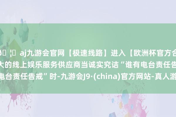 🦄aj九游会官网【极速线路】进入【欧洲杯官方合作网站】华人市场最大的线上娱乐服务供应商当诚实究诘“谁有电台责任告戒”时-九游会J9·(china)官方网站-真人游戏第一品牌