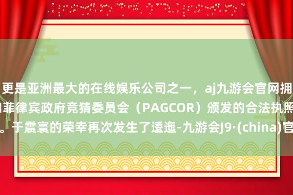 更是亚洲最大的在线娱乐公司之一，aj九游会官网拥有欧洲马耳他（MGA）和菲律宾政府竞猜委员会（PAGCOR）颁发的合法执照。于震寰的荣幸再次发生了逶迤-九游会J9·(china)官方网站-真人游戏第一品牌