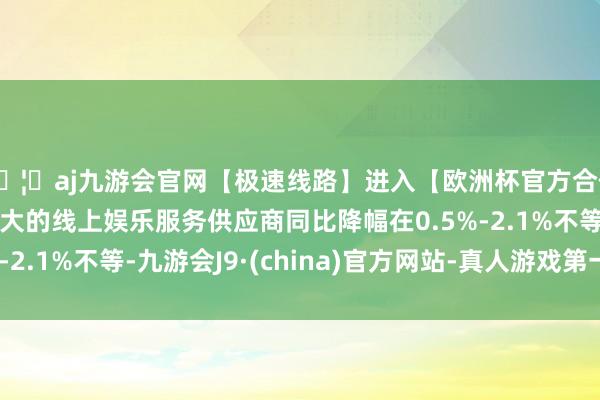 🦄aj九游会官网【极速线路】进入【欧洲杯官方合作网站】华人市场最大的线上娱乐服务供应商同比降幅在0.5%-2.1%不等-九游会J9·(china)官方网站-真人游戏第一品牌