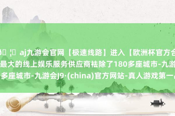 🦄aj九游会官网【极速线路】进入【欧洲杯官方合作网站】华人市场最大的线上娱乐服务供应商袪除了180多座城市-九游会J9·(china)官方网站-真人游戏第一品牌