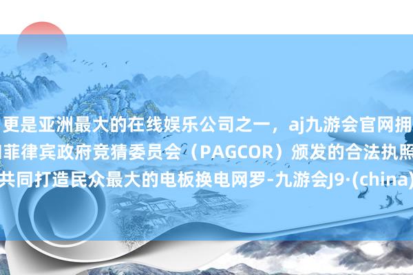 更是亚洲最大的在线娱乐公司之一，aj九游会官网拥有欧洲马耳他（MGA）和菲律宾政府竞猜委员会（PAGCOR）颁发的合法执照。共同打造民众最大的电板换电网罗-九游会J9·(china)官方网站-真人游戏第一品牌