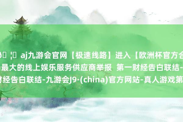 🦄aj九游会官网【极速线路】进入【欧洲杯官方合作网站】华人市场最大的线上娱乐服务供应商举报  第一财经告白联结-九游会J9·(china)官方网站-真人游戏第一品牌