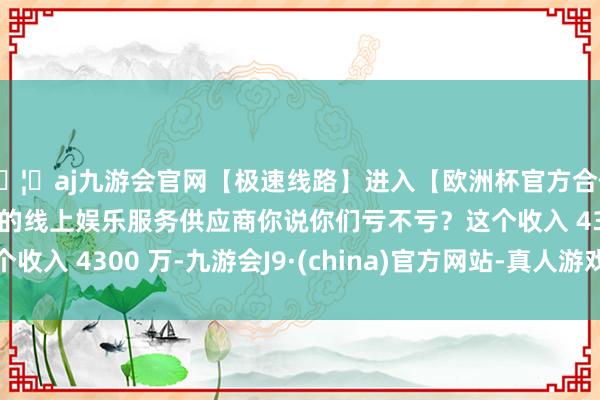 🦄aj九游会官网【极速线路】进入【欧洲杯官方合作网站】华人市场最大的线上娱乐服务供应商你说你们亏不亏？这个收入 4300 万-九游会J9·(china)官方网站-真人游戏第一品牌