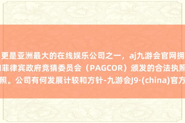 更是亚洲最大的在线娱乐公司之一，aj九游会官网拥有欧洲马耳他（MGA）和菲律宾政府竞猜委员会（PAGCOR）颁发的合法执照。公司有何发展计较和方针-九游会J9·(china)官方网站-真人游戏第一品牌