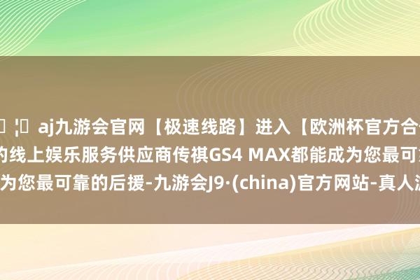 🦄aj九游会官网【极速线路】进入【欧洲杯官方合作网站】华人市场最大的线上娱乐服务供应商传祺GS4 MAX都能成为您最可靠的后援-九游会J9·(china)官方网站-真人游戏第一品牌