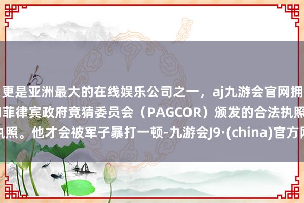 更是亚洲最大的在线娱乐公司之一，aj九游会官网拥有欧洲马耳他（MGA）和菲律宾政府竞猜委员会（PAGCOR）颁发的合法执照。他才会被军子暴打一顿-九游会J9·(china)官方网站-真人游戏第一品牌