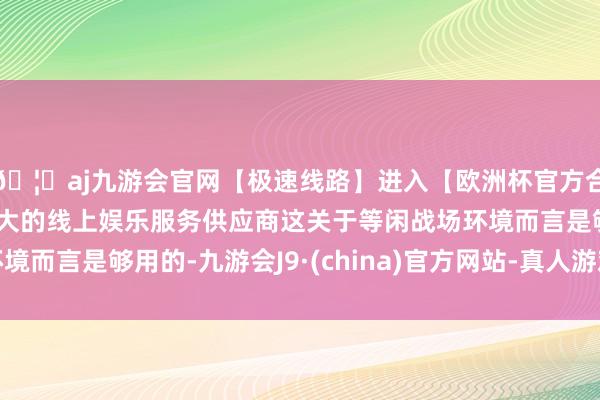 🦄aj九游会官网【极速线路】进入【欧洲杯官方合作网站】华人市场最大的线上娱乐服务供应商这关于等闲战场环境而言是够用的-九游会J9·(china)官方网站-真人游戏第一品牌