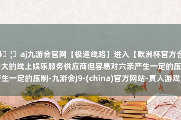 🦄aj九游会官网【极速线路】进入【欧洲杯官方合作网站】华人市场最大的线上娱乐服务供应商但容易对六亲产生一定的压制-九游会J9·(china)官方网站-真人游戏第一品牌