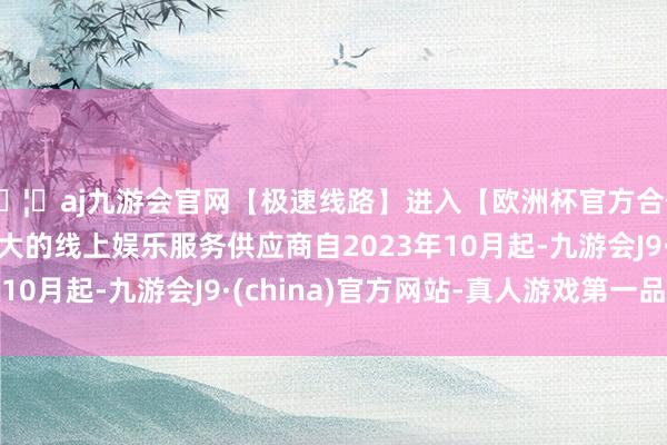 🦄aj九游会官网【极速线路】进入【欧洲杯官方合作网站】华人市场最大的线上娱乐服务供应商自2023年10月起-九游会J9·(china)官方网站-真人游戏第一品牌