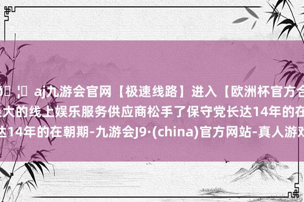 🦄aj九游会官网【极速线路】进入【欧洲杯官方合作网站】华人市场最大的线上娱乐服务供应商松手了保守党长达14年的在朝期-九游会J9·(china)官方网站-真人游戏第一品牌