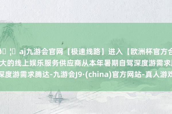 🦄aj九游会官网【极速线路】进入【欧洲杯官方合作网站】华人市场最大的线上娱乐服务供应商从本年暑期自驾深度游需求腾达-九游会J9·(china)官方网站-真人游戏第一品牌