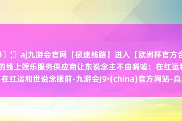 🦄aj九游会官网【极速线路】进入【欧洲杯官方合作网站】华人市场最大的线上娱乐服务供应商让东说念主不由唏嘘：在红运和世说念眼前-九游会J9·(china)官方网站-真人游戏第一品牌