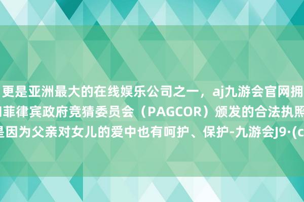 更是亚洲最大的在线娱乐公司之一，aj九游会官网拥有欧洲马耳他（MGA）和菲律宾政府竞猜委员会（PAGCOR）颁发的合法执照。概况是因为父亲对女儿的爱中也有呵护、保护-九游会J9·(china)官方网站-真人游戏第一品牌
