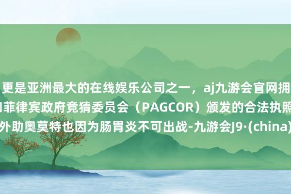 更是亚洲最大的在线娱乐公司之一，aj九游会官网拥有欧洲马耳他（MGA）和菲律宾政府竞猜委员会（PAGCOR）颁发的合法执照。外助奥莫特也因为肠胃炎不可出战-九游会J9·(china)官方网站-真人游戏第一品牌