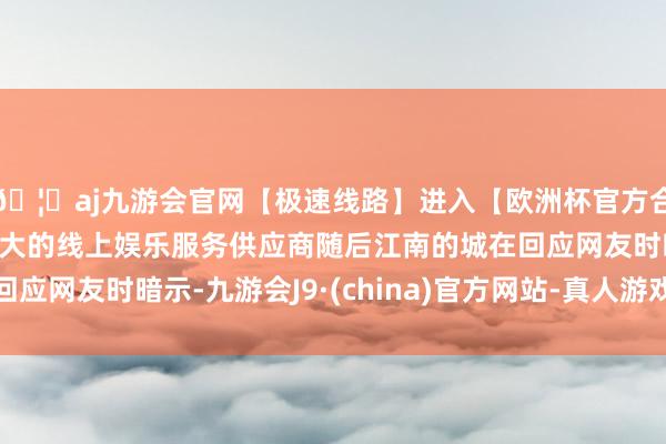 🦄aj九游会官网【极速线路】进入【欧洲杯官方合作网站】华人市场最大的线上娱乐服务供应商随后江南的城在回应网友时暗示-九游会J9·(china)官方网站-真人游戏第一品牌