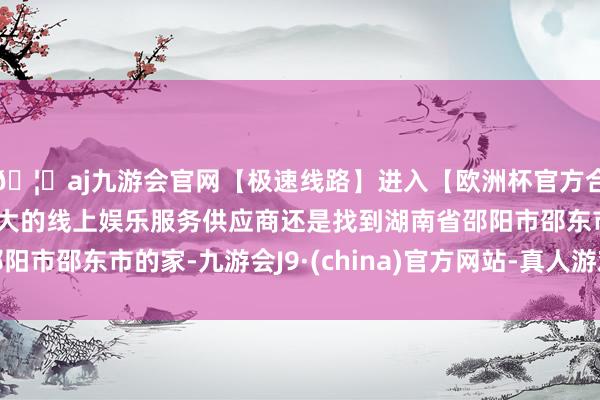 🦄aj九游会官网【极速线路】进入【欧洲杯官方合作网站】华人市场最大的线上娱乐服务供应商还是找到湖南省邵阳市邵东市的家-九游会J9·(china)官方网站-真人游戏第一品牌