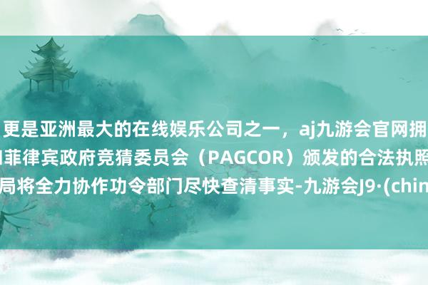 更是亚洲最大的在线娱乐公司之一，aj九游会官网拥有欧洲马耳他（MGA）和菲律宾政府竞猜委员会（PAGCOR）颁发的合法执照。我局将全力协作功令部门尽快查清事实-九游会J9·(china)官方网站-真人游戏第一品牌