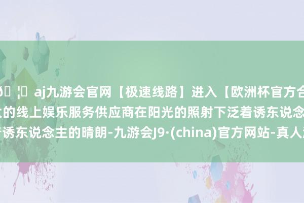 🦄aj九游会官网【极速线路】进入【欧洲杯官方合作网站】华人市场最大的线上娱乐服务供应商在阳光的照射下泛着诱东说念主的晴朗-九游会J9·(china)官方网站-真人游戏第一品牌